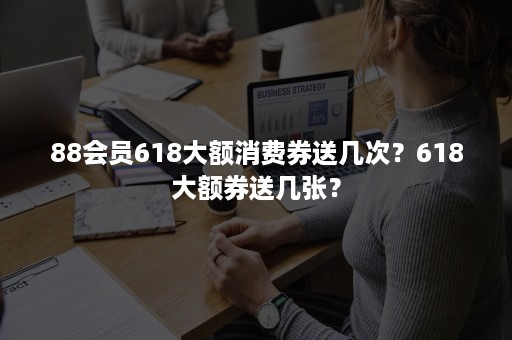 88会员618大额消费券送几次？618大额券送几张？