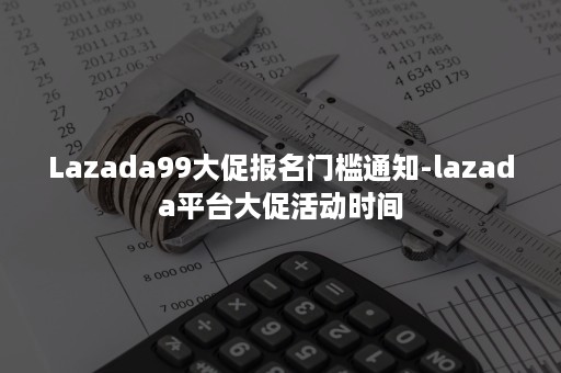 Lazada99大促报名门槛通知-lazada平台大促活动时间