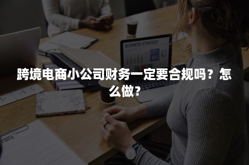 跨境电商小公司财务一定要合规吗？怎么做？