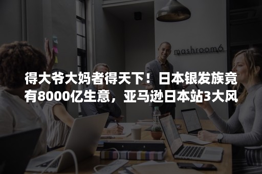 得大爷大妈者得天下！日本银发族竟有8000亿生意，亚马逊日本站3大风口等你赚！