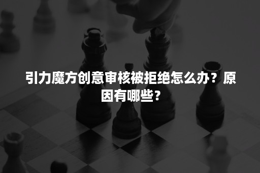 引力魔方创意审核被拒绝怎么办？原因有哪些？