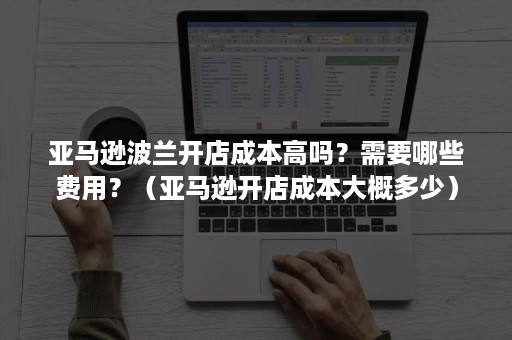 亚马逊波兰开店成本高吗？需要哪些费用？（亚马逊开店成本大概多少）