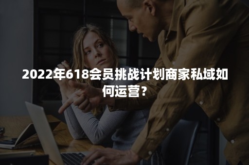 2022年618会员挑战计划商家私域如何运营？