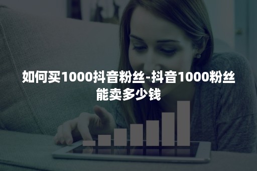 如何买1000抖音粉丝-抖音1000粉丝能卖多少钱 如何买1000抖音粉丝-抖音1000粉丝能卖多少钱