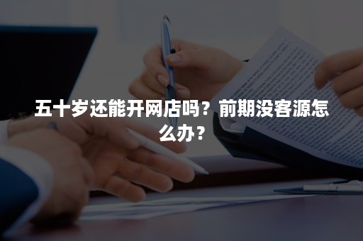 五十岁还能开网店吗?前期没客源怎么办? 五十岁还能开网店吗?前期没客源怎么办?