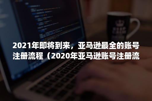 2021年即将到来，亚马逊最全的账号注册流程（2020年亚马逊账号注册流程）
