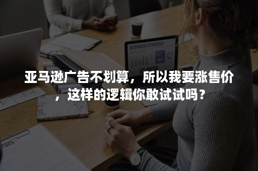 亚马逊广告不划算，所以我要涨售价，这样的逻辑你敢试试吗？