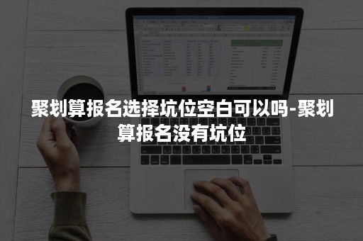 聚划算报名选择坑位空白可以吗-聚划算报名没有坑位