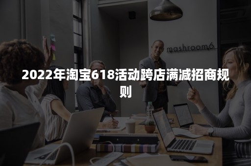 2022年淘宝618活动跨店满减招商规则 2022年淘宝618活动跨店满减招商规则