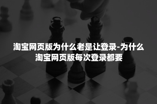 淘宝网页版为什么老是让登录-为什么淘宝网页版每次登录都要