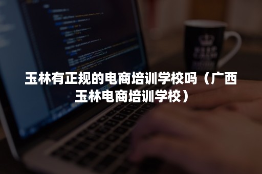 玉林有正规的电商培训学校吗(广西玉林电商培训学校) 玉林有正规的电商培训学校吗(广西玉林电商培训学校)