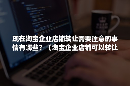 现在淘宝企业店铺转让需要注意的事情有哪些？（淘宝企业店铺可以转让吗?）