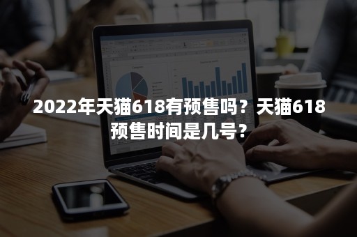 2022年天猫618有预售吗？天猫618预售时间是几号？