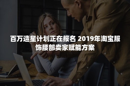 百万造星计划正在报名 2019年淘宝服饰腰部卖家赋能方案