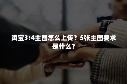 淘宝3:4主图怎么上传？5张主图要求是什么？