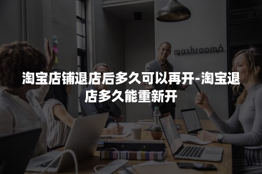 淘宝店铺退店后多久可以再开-淘宝退店多久能重新开