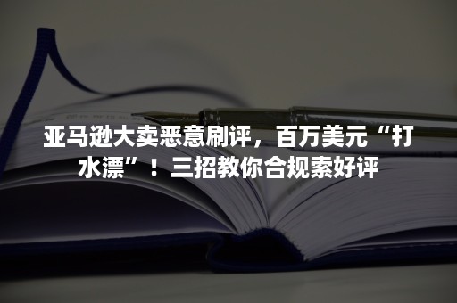 亚马逊大卖恶意刷评，百万美元“打水漂”！三招教你合规索好评