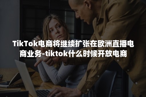 TikTok电商将继续扩张在欧洲直播电商业务-tiktok什么时候开放电商