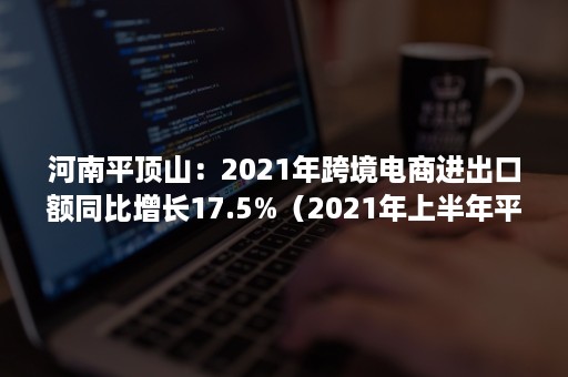 河南平顶山：2021年跨境电商进出口额同比增长17.5%（2021年上半年平顶山市经济）