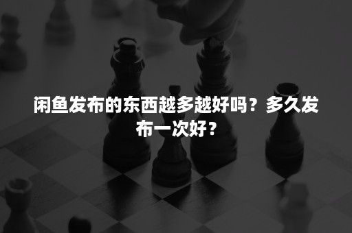 闲鱼发布的东西越多越好吗?多久发布一次好? 闲鱼发布的东西越多越好吗?多久发布一次好?