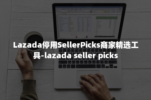 Lazada停用SellerPicks商家精选工具-lazada seller picks