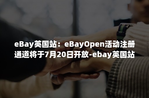 eBay英国站：eBayOpen活动注册通道将于7月20日开放-ebay英国站入驻