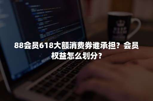 88会员618大额消费券谁承担？会员权益怎么划分？