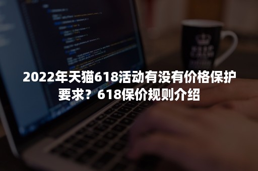 2022年天猫618活动有没有价格保护要求？618保价规则介绍