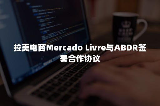 拉美电商Mercado Livre与ABDR签署合作协议