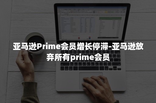 亚马逊Prime会员增长停滞-亚马逊放弃所有prime会员