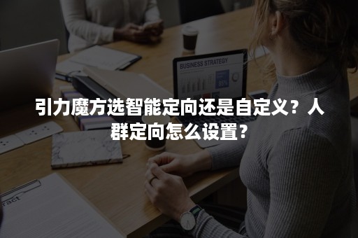 引力魔方选智能定向还是自定义？人群定向怎么设置？