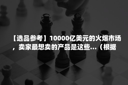 【选品参考】10000亿美元的火爆市场，卖家最想卖的产品是这些...（根据市场趋势选择商品）