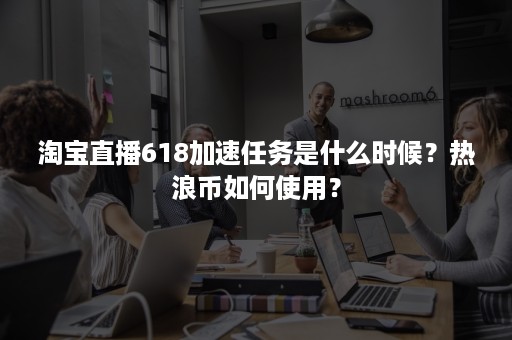 淘宝直播618加速任务是什么时候？热浪币如何使用？