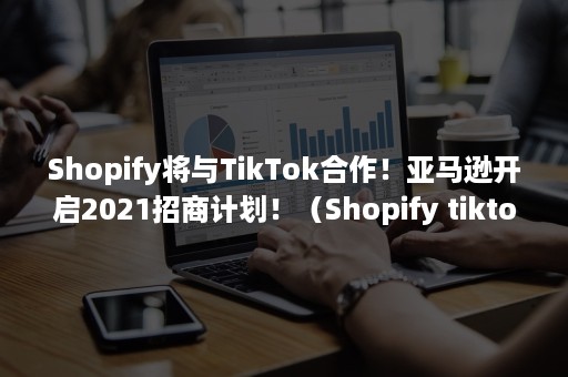 Shopify将与TikTok合作！亚马逊开启2021招商计划！（Shopify tiktok）