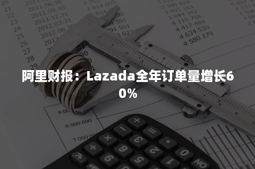 阿里财报：Lazada全年订单量增长60%