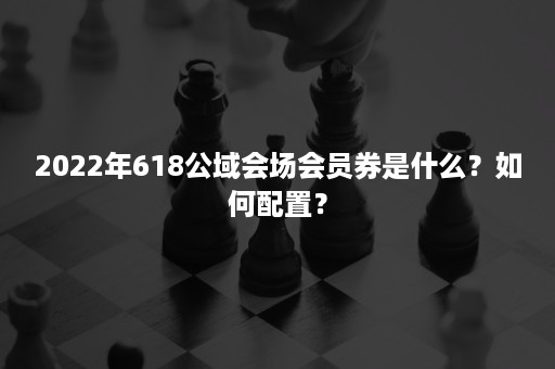 2022年618公域会场会员券是什么？如何配置？