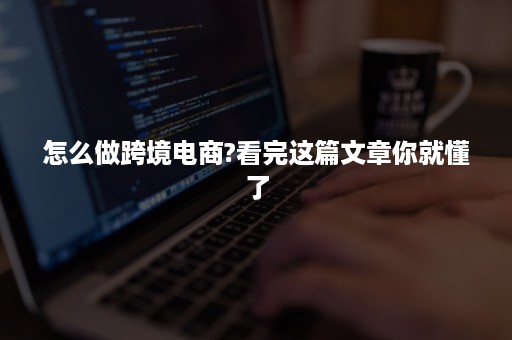 怎么做跨境电商?看完这篇文章你就懂了 怎么做跨境电商?看完这篇文章你就懂了