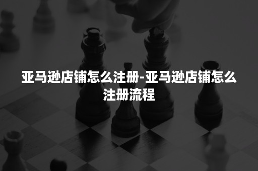 亚马逊店铺怎么注册-亚马逊店铺怎么注册流程