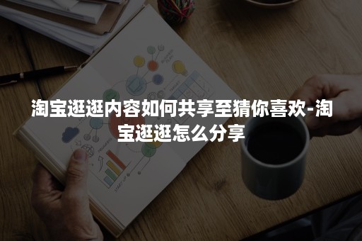 淘宝逛逛内容如何共享至猜你喜欢-淘宝逛逛怎么分享 淘宝逛逛内容如何共享至猜你喜欢-淘宝逛逛怎么分享