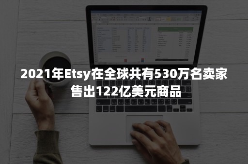 2021年Etsy在全球共有530万名卖家 售出122亿美元商品