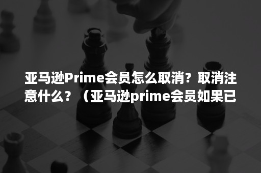 亚马逊Prime会员怎么取消？取消注意什么？（亚马逊prime会员如果已经扣款能取消吗）