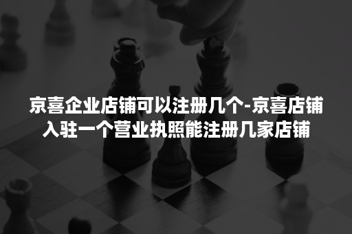 京喜企业店铺可以注册几个-京喜店铺入驻一个营业执照能注册几家店铺