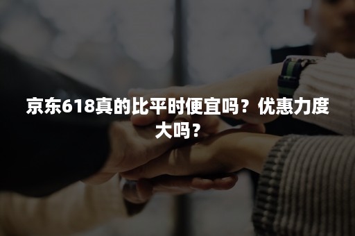 京东618真的比平时便宜吗？优惠力度大吗？