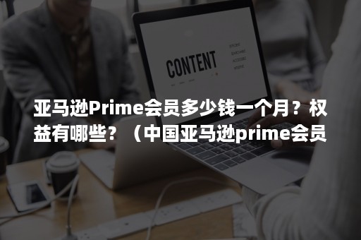 亚马逊Prime会员多少钱一个月？权益有哪些？（中国亚马逊prime会员多少钱）