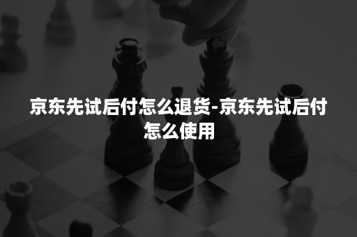 京东先试后付怎么退货-京东先试后付怎么使用