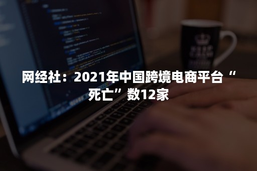 网经社：2021年中国跨境电商平台“死亡”数12家