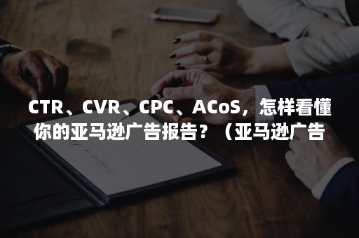 CTR、CVR、CPC、ACoS，怎样看懂你的亚马逊广告报告？（亚马逊广告ctr是什么）