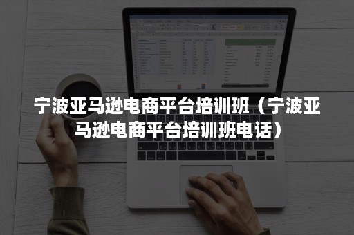 宁波亚马逊电商平台培训班（宁波亚马逊电商平台培训班电话）