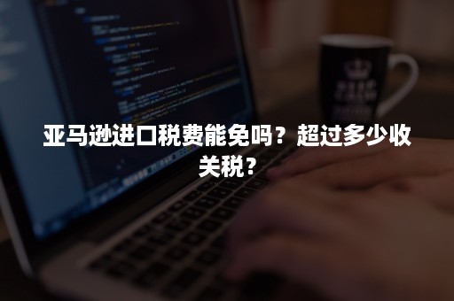 亚马逊进口税费能免吗？超过多少收关税？