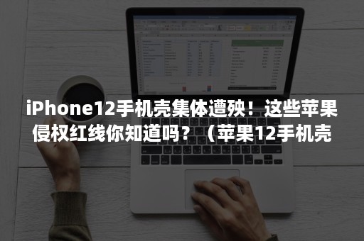 iPhone12手机壳集体遭殃！这些苹果侵权红线你知道吗？（苹果12手机壳有侵权）